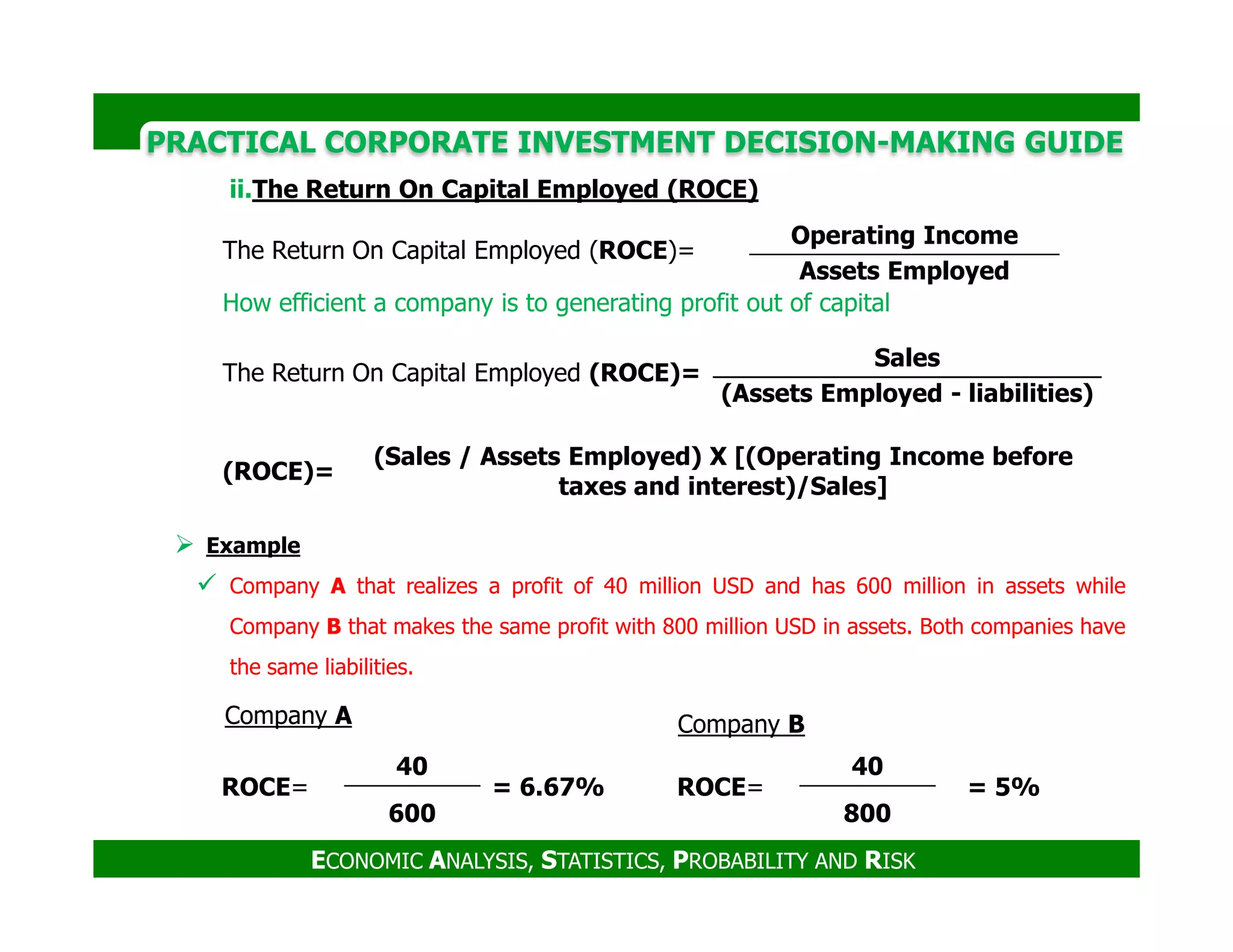 PRACTICAL CORPORATE INVESTMENT DECISION-MAKING GUIDE
ii.The Return On Capital Employed (ROCE)
The Return On Capital Employed (ROCE)=
Operating Income
Assets Employed
How efficient a company is to generating profit out of capital
The Return On Capital Employed (ROCE)=
Sales
(Assets Employed - liabilities)
(ROCE)=
(Sales / Assets Employed) X [(Operating Income before
taxes and interest)/Sales]
ECONOMIC ANALYSIS, STATISTICS, PROBABILITY AND RISK
Example
Company A that realizes a profit of 40 million USD and has 600 million in assets while
Company B that makes the same profit with 800 million USD in assets. Both companies have
the same liabilities.
ROCE=
40
= 6.67%
600
ROCE=
40
= 5%
800
Company A Company B
(ROCE)=
taxes and interest)/Sales]
 