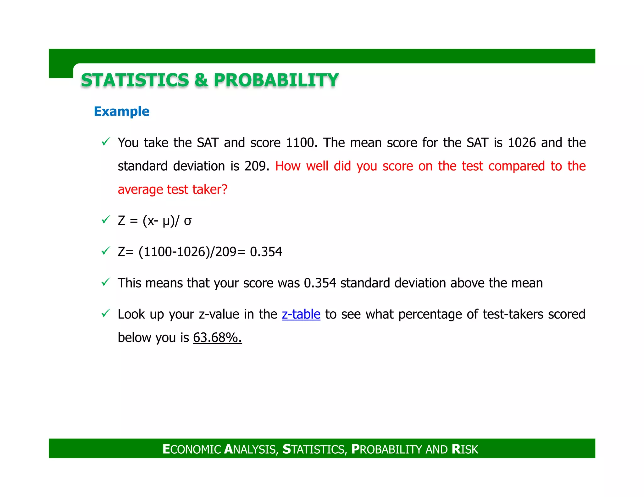 Example
You take the SAT and score 1100. The mean score for the SAT is 1026 and the
standard deviation is 209. How well did you score on the test compared to the
average test taker?
Z = (x- µ)/ σ
Z= (1100-1026)/209= 0.354
STATISTICS & PROBABILITYSTATISTICS & PROBABILITY
Z= (1100-1026)/209= 0.354
This means that your score was 0.354 standard deviation above the mean
Look up your z-value in the z-table to see what percentage of test-takers scored
below you is 63.68%.
ECONOMIC ANALYSIS, STATISTICS, PROBABILITY AND RISK
 