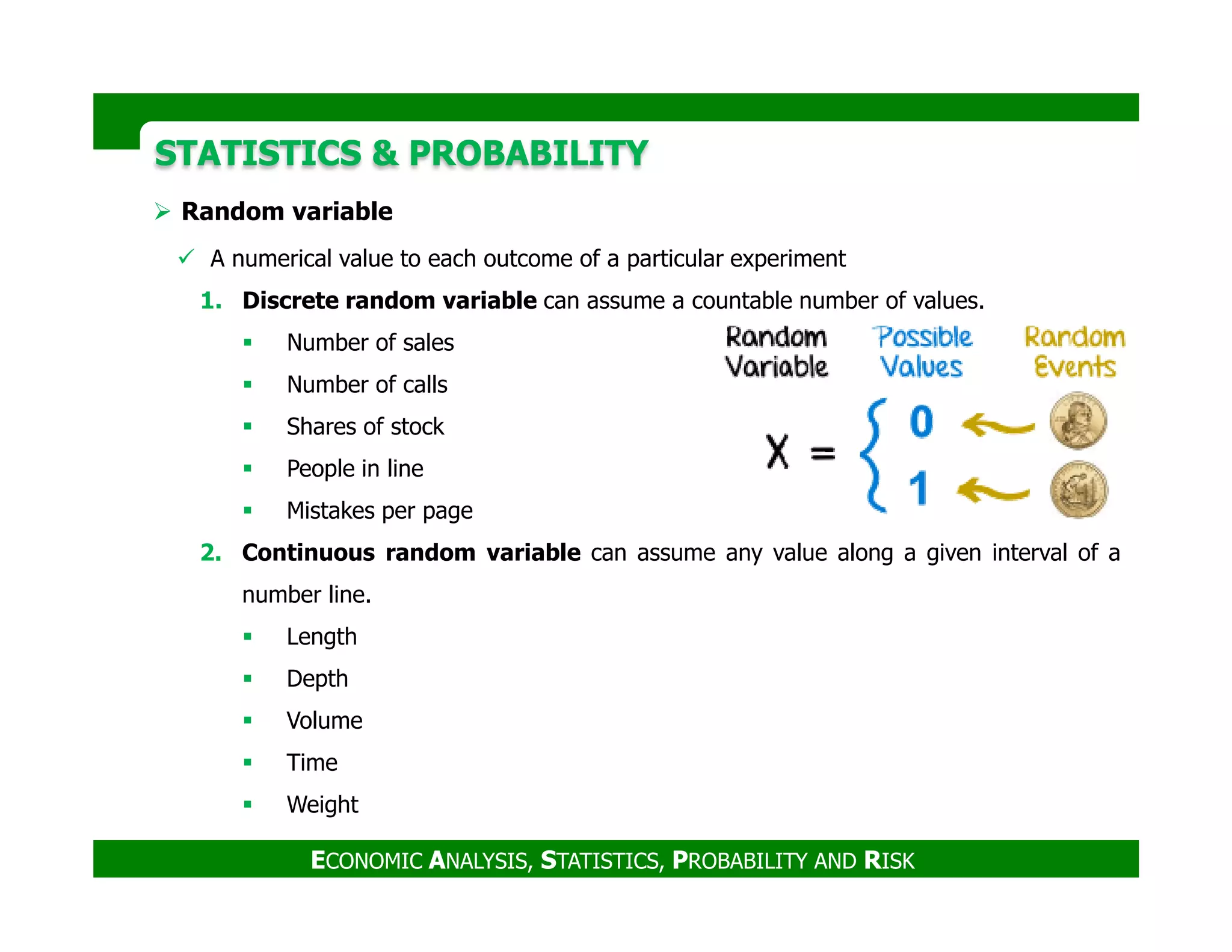STATISTICS & PROBABILITYSTATISTICS & PROBABILITY
Random variable
A numerical value to each outcome of a particular experiment
1. Discrete random variable can assume a countable number of values.
Number of sales
Number of calls
Shares of stock
People in line
ECONOMIC ANALYSIS, STATISTICS, PROBABILITY AND RISK
People in line
Mistakes per page
2. Continuous random variable can assume any value along a given interval of a
number line.
Length
Depth
Volume
Time
Weight
 