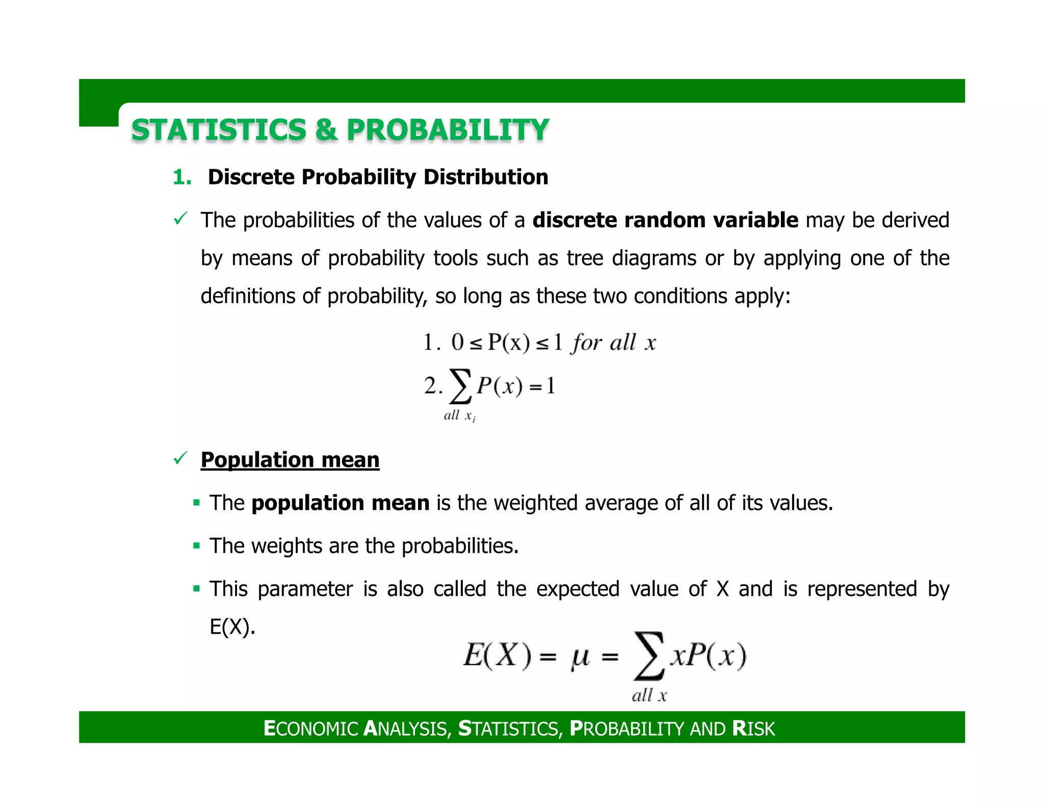 STATISTICS & PROBABILITYSTATISTICS & PROBABILITY
1. Discrete Probability Distribution
The probabilities of the values of a discrete random variable may be derived
by means of probability tools such as tree diagrams or by applying one of the
definitions of probability, so long as these two conditions apply:
ECONOMIC ANALYSIS, STATISTICS, PROBABILITY AND RISK
Population mean
The population mean is the weighted average of all of its values.
The weights are the probabilities.
This parameter is also called the expected value of X and is represented by
E(X).
 