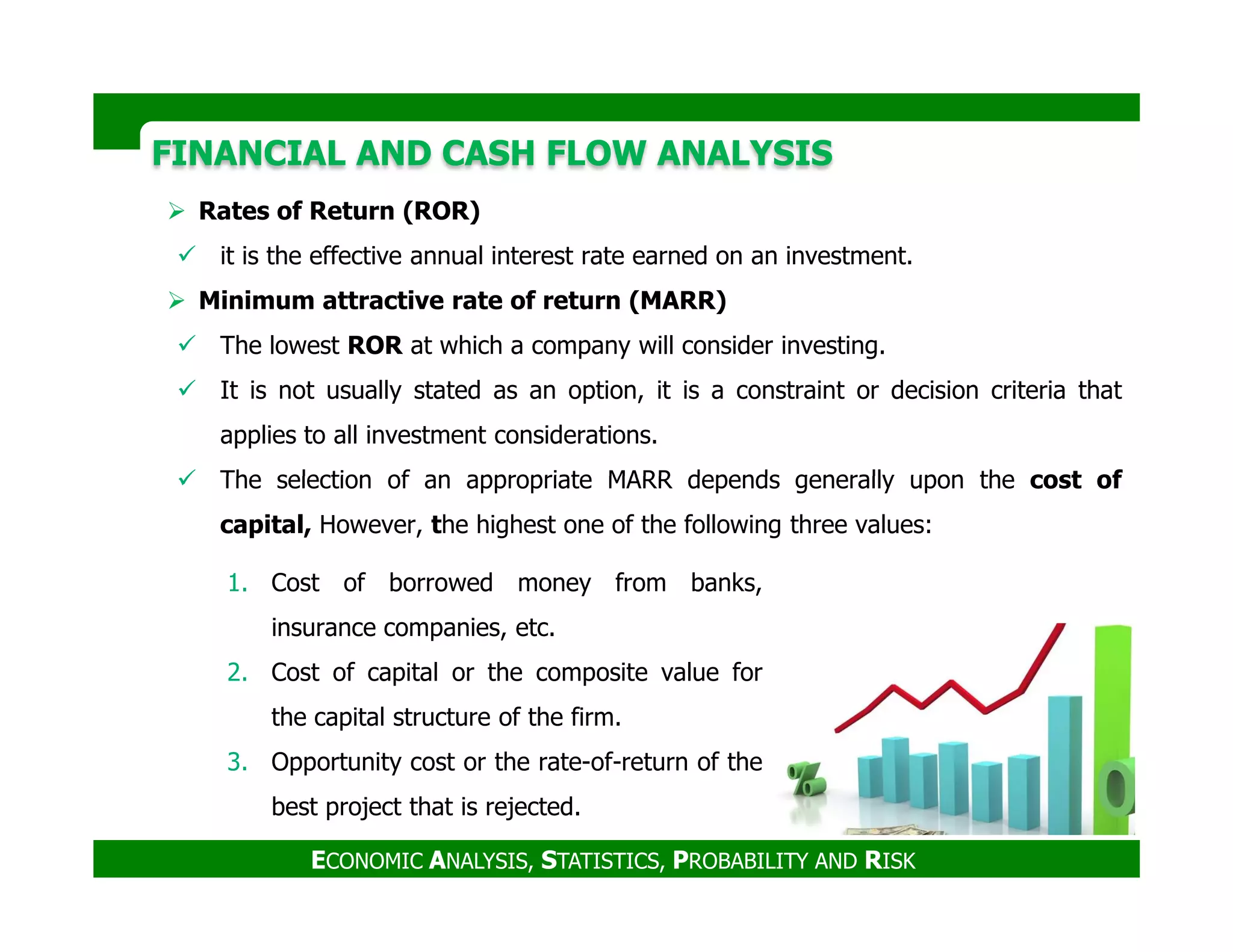 FINANCIAL AND CASH FLOW ANALYSISFINANCIAL AND CASH FLOW ANALYSIS
Rates of Return (ROR)
it is the effective annual interest rate earned on an investment.
Minimum attractive rate of return (MARR)
The lowest ROR at which a company will consider investing.
It is not usually stated as an option, it is a constraint or decision criteria that
applies to all investment considerations.
The selection of an appropriate MARR depends generally upon the cost of
ECONOMIC ANALYSIS, STATISTICS, PROBABILITY AND RISK
The selection of an appropriate MARR depends generally upon the cost of
capital, However, the highest one of the following three values:
1. Cost of borrowed money from banks,
insurance companies, etc.
2. Cost of capital or the composite value for
the capital structure of the firm.
3. Opportunity cost or the rate-of-return of the
best project that is rejected.
 