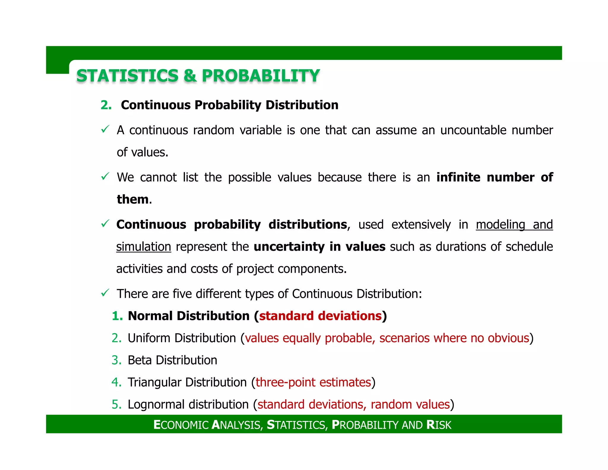 STATISTICS & PROBABILITYSTATISTICS & PROBABILITY
2. Continuous Probability Distribution
A continuous random variable is one that can assume an uncountable number
of values.
We cannot list the possible values because there is an infinite number of
them.
Continuous probability distributions, used extensively in modeling and
ECONOMIC ANALYSIS, STATISTICS, PROBABILITY AND RISK
simulation represent the uncertainty in values such as durations of schedule
activities and costs of project components.
There are five different types of Continuous Distribution:
1. Normal Distribution (standard deviations)
2. Uniform Distribution (values equally probable, scenarios where no obvious)
3. Beta Distribution
4. Triangular Distribution (three-point estimates)
5. Lognormal distribution (standard deviations, random values)
 