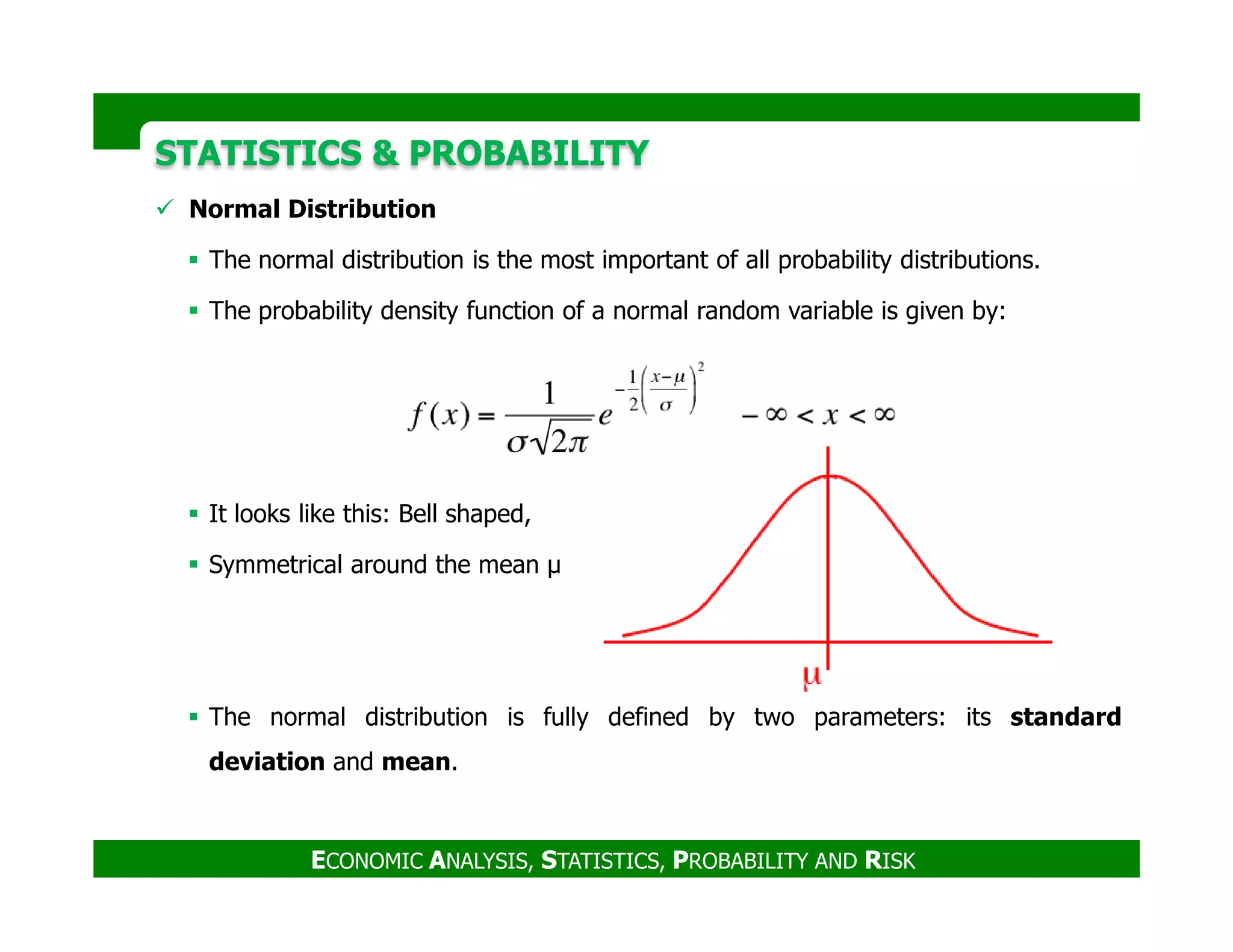 STATISTICS & PROBABILITYSTATISTICS & PROBABILITY
Normal Distribution
The normal distribution is the most important of all probability distributions.
The probability density function of a normal random variable is given by:
ECONOMIC ANALYSIS, STATISTICS, PROBABILITY AND RISK
It looks like this: Bell shaped,
Symmetrical around the mean µ
The normal distribution is fully defined by two parameters: its standard
deviation and mean.
 