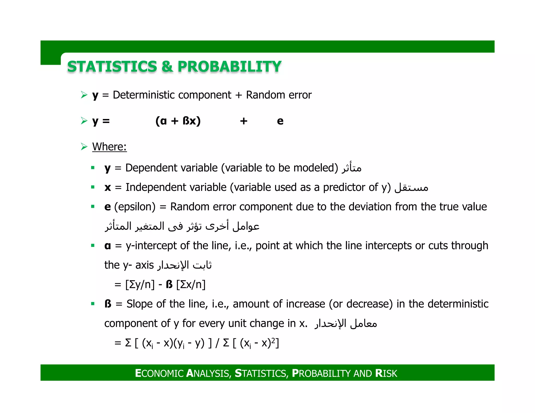 y = Deterministic component + Random error
y = (α + ßx) + e
Where:
y = Dependent variable (variable to be modeled) ‫متأثر‬
x = Independent variable (variable used as a predictor of y) ‫مستقل‬
e (epsilon) = Random error component due to the deviation from the true value
STATISTICS & PROBABILITYSTATISTICS & PROBABILITY
e (epsilon) = Random error component due to the deviation from the true value
‫عوامل‬‫أخرى‬‫تؤثر‬‫فى‬‫المتغير‬‫المتأثر‬
α = y-intercept of the line, i.e., point at which the line intercepts or cuts through
the y- axis ‫ثابت‬‫اإلنحدار‬
= [Σy/n] - ß [Σx/n]
ß = Slope of the line, i.e., amount of increase (or decrease) in the deterministic
component of y for every unit change in x. ‫مﻌامل‬‫اإلنحدار‬
= Σ [ (xi - x)(yi - y) ] / Σ [ (xi - x)2]
ECONOMIC ANALYSIS, STATISTICS, PROBABILITY AND RISK
 