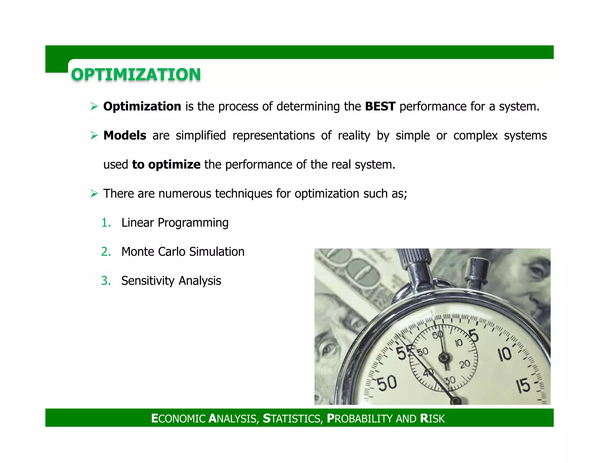 OPTIMIZATIONOPTIMIZATION
Optimization is the process of determining the BEST performance for a system.
Models are simplified representations of reality by simple or complex systems
used to optimize the performance of the real system.
There are numerous techniques for optimization such as;
1. Linear Programming
ECONOMIC ANALYSIS, STATISTICS, PROBABILITY AND RISK
2. Monte Carlo Simulation
3. Sensitivity Analysis
 