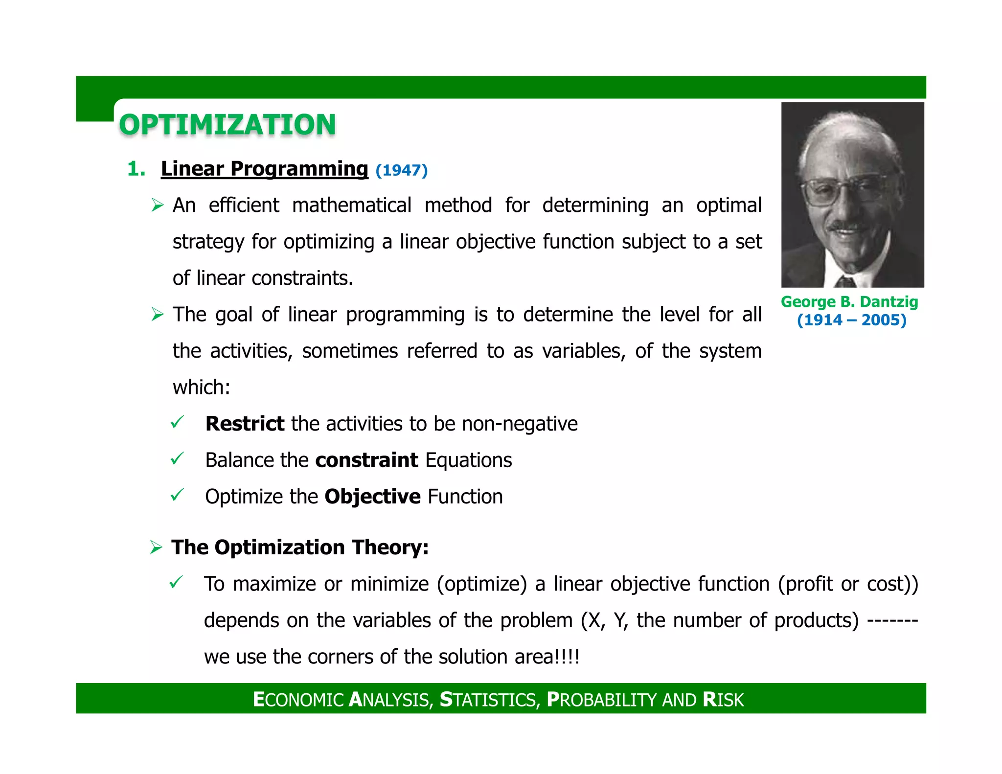 OPTIMIZATIONOPTIMIZATION
1. Linear Programming (1947)
An efficient mathematical method for determining an optimal
strategy for optimizing a linear objective function subject to a set
of linear constraints.
The goal of linear programming is to determine the level for all
the activities, sometimes referred to as variables, of the system
which:
George B. Dantzig
(1914 – 2005)
ECONOMIC ANALYSIS, STATISTICS, PROBABILITY AND RISK
which:
Restrict the activities to be non-negative
Balance the constraint Equations
Optimize the Objective Function
The Optimization Theory:
To maximize or minimize (optimize) a linear objective function (profit or cost))
depends on the variables of the problem (X, Y, the number of products) -------
we use the corners of the solution area!!!!
 