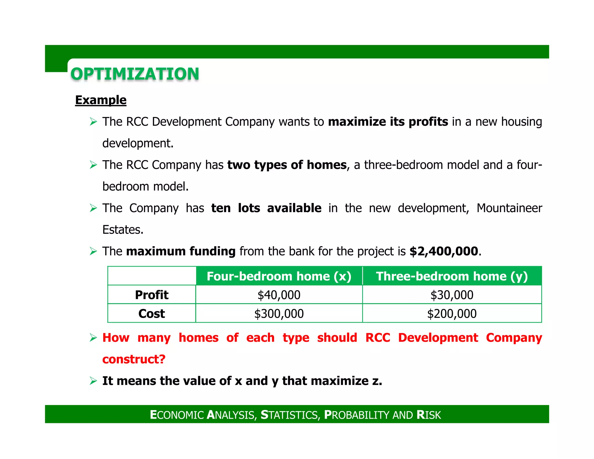 OPTIMIZATIONOPTIMIZATION
Example
The RCC Development Company wants to maximize its profits in a new housing
development.
The RCC Company has two types of homes, a three-bedroom model and a four-
bedroom model.
The Company has ten lots available in the new development, Mountaineer
Estates.
ECONOMIC ANALYSIS, STATISTICS, PROBABILITY AND RISK
Estates.
The maximum funding from the bank for the project is $2,400,000.
How many homes of each type should RCC Development Company
construct?
It means the value of x and y that maximize z.
Four-bedroom home (x) Three-bedroom home (y)
Profit $40,000 $30,000
Cost $300,000 $200,000
 