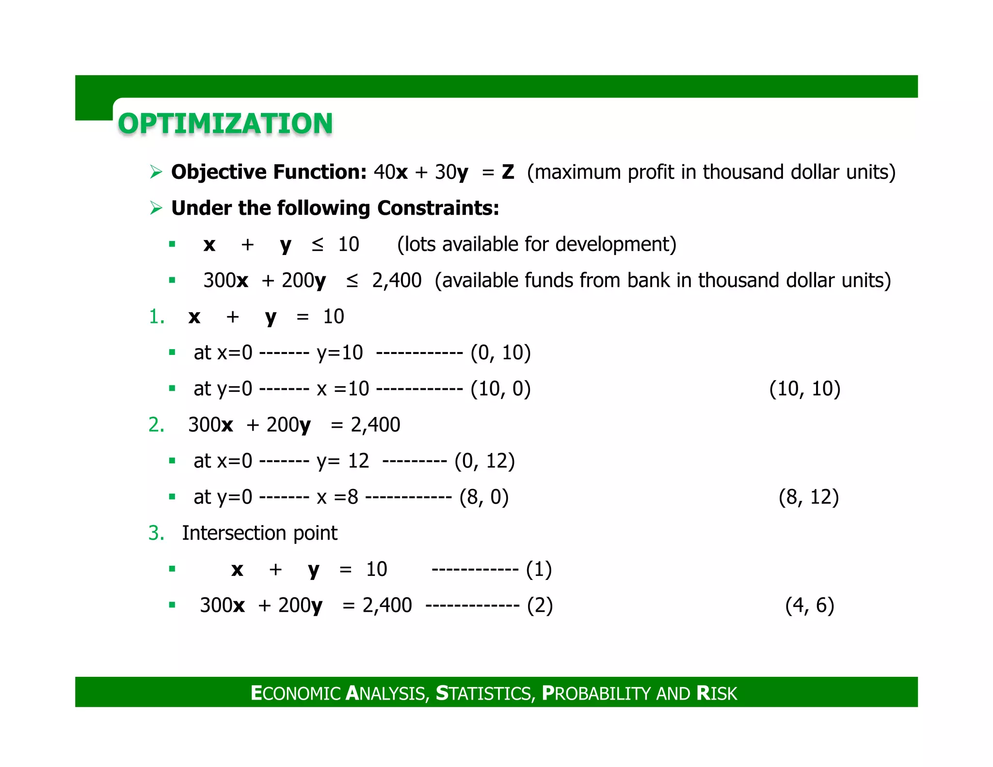 OPTIMIZATIONOPTIMIZATION
Objective Function: 40x + 30y = Z (maximum profit in thousand dollar units)
Under the following Constraints:
x + y ≤ 10 (lots available for development)
300x + 200y ≤ 2,400 (available funds from bank in thousand dollar units)
1. x + y = 10
at x=0 ------- y=10 ------------ (0, 10)
at y=0 ------- x =10 ------------ (10, 0) (10, 10)
ECONOMIC ANALYSIS, STATISTICS, PROBABILITY AND RISK
at y=0 ------- x =10 ------------ (10, 0) (10, 10)
2. 300x + 200y = 2,400
at x=0 ------- y= 12 --------- (0, 12)
at y=0 ------- x =8 ------------ (8, 0) (8, 12)
3. Intersection point
x + y = 10 ------------ (1)
300x + 200y = 2,400 ------------- (2) (4, 6)
 