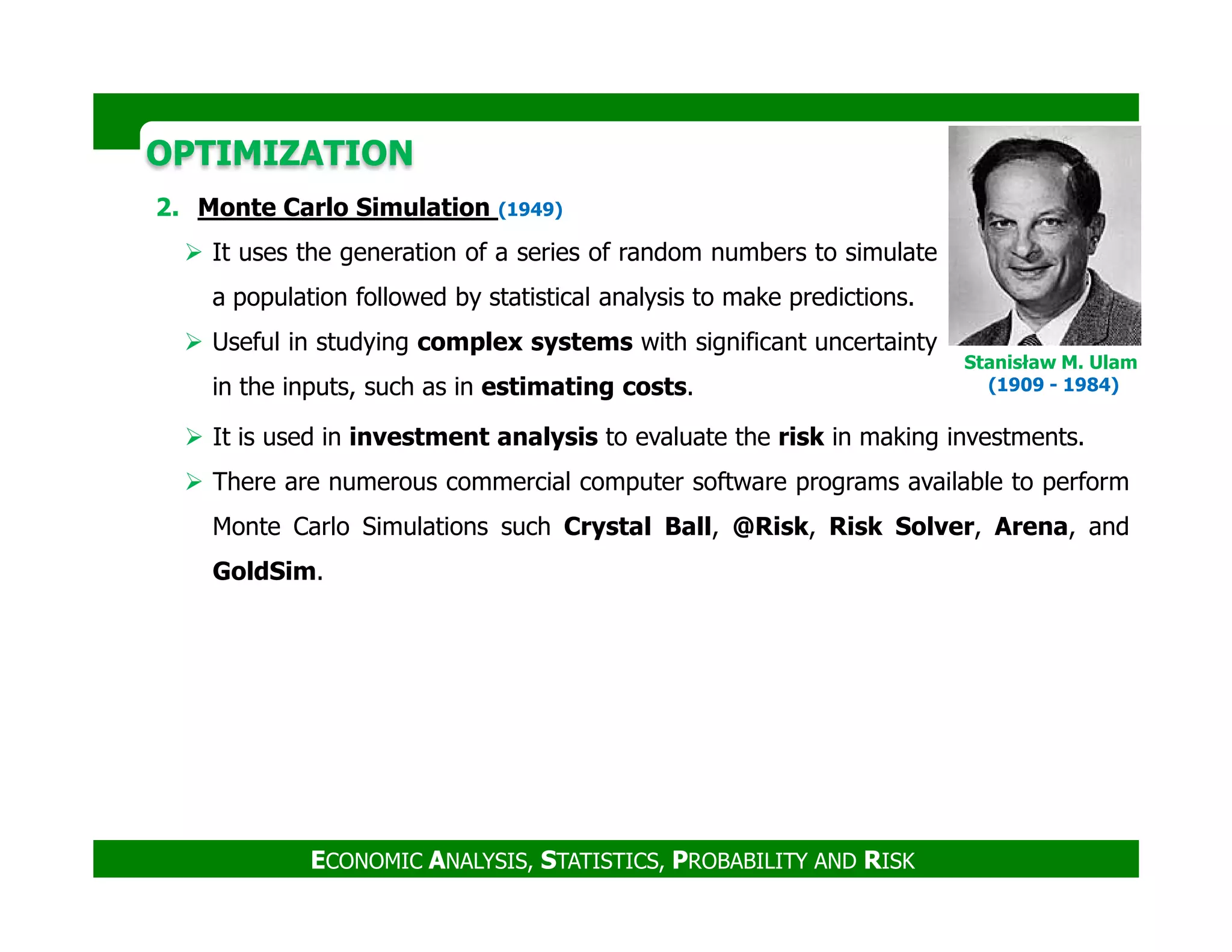 OPTIMIZATIONOPTIMIZATION
2. Monte Carlo Simulation (1949)
It uses the generation of a series of random numbers to simulate
a population followed by statistical analysis to make predictions.
Useful in studying complex systems with significant uncertainty
in the inputs, such as in estimating costs.
It is used in investment analysis to evaluate the risk in making investments.
There are numerous commercial computer software programs available to perform
Stanisław M. Ulam
(1909 - 1984)
ECONOMIC ANALYSIS, STATISTICS, PROBABILITY AND RISK
There are numerous commercial computer software programs available to perform
Monte Carlo Simulations such Crystal Ball, @Risk, Risk Solver, Arena, and
GoldSim.
 