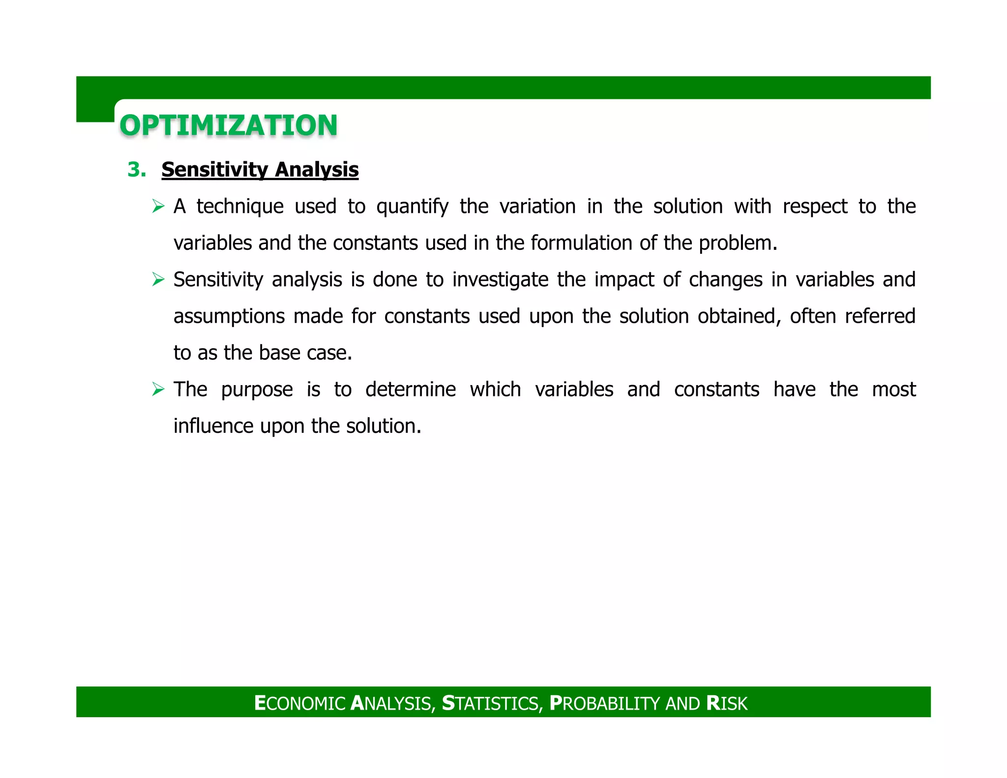 OPTIMIZATIONOPTIMIZATION
3. Sensitivity Analysis
A technique used to quantify the variation in the solution with respect to the
variables and the constants used in the formulation of the problem.
Sensitivity analysis is done to investigate the impact of changes in variables and
assumptions made for constants used upon the solution obtained, often referred
to as the base case.
The purpose is to determine which variables and constants have the most
ECONOMIC ANALYSIS, STATISTICS, PROBABILITY AND RISK
The purpose is to determine which variables and constants have the most
influence upon the solution.
 