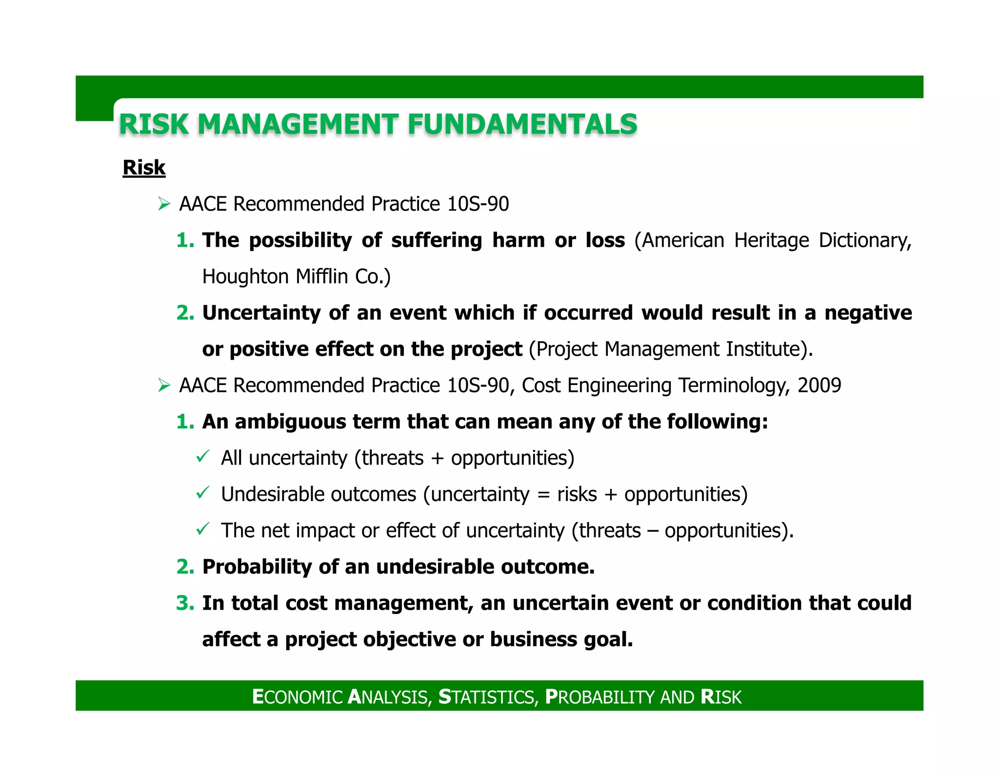 RISK MANAGEMENT FUNDAMENTALSRISK MANAGEMENT FUNDAMENTALS
Risk
AACE Recommended Practice 10S-90
1. The possibility of suffering harm or loss (American Heritage Dictionary,
Houghton Mifflin Co.)
2. Uncertainty of an event which if occurred would result in a negative
or positive effect on the project (Project Management Institute).
AACE Recommended Practice 10S-90, Cost Engineering Terminology, 2009
ECONOMIC ANALYSIS, STATISTICS, PROBABILITY AND RISK
AACE Recommended Practice 10S-90, Cost Engineering Terminology, 2009
1. An ambiguous term that can mean any of the following:
All uncertainty (threats + opportunities)
Undesirable outcomes (uncertainty = risks + opportunities)
The net impact or effect of uncertainty (threats – opportunities).
2. Probability of an undesirable outcome.
3. In total cost management, an uncertain event or condition that could
affect a project objective or business goal.
 