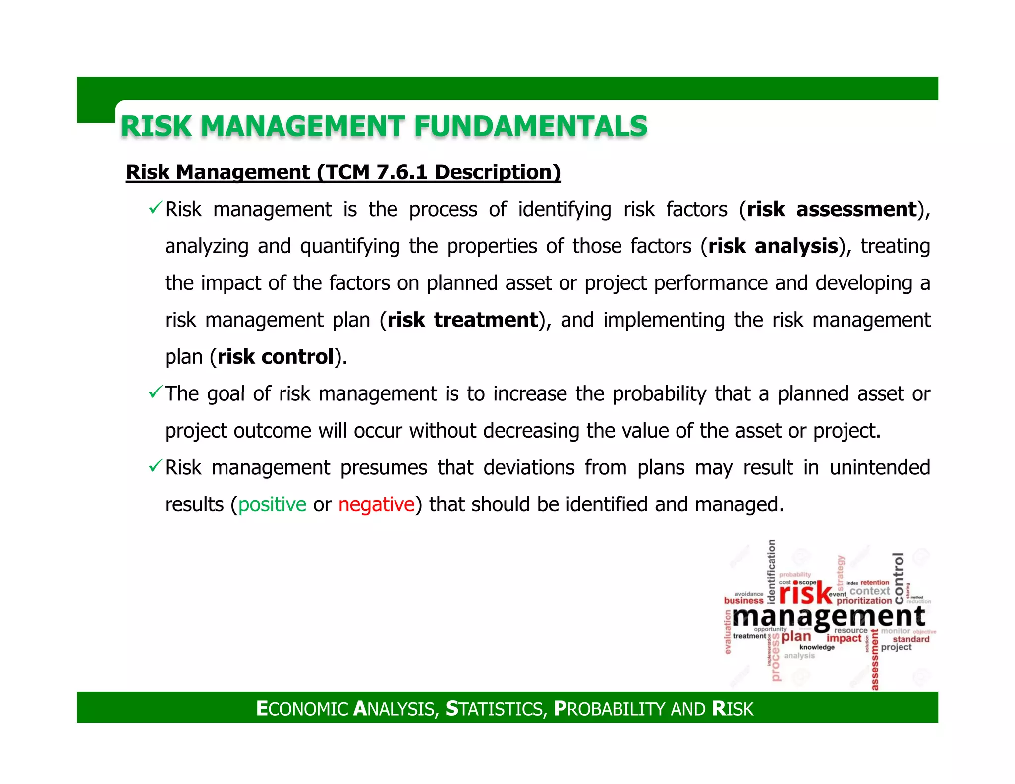 RISK MANAGEMENT FUNDAMENTALSRISK MANAGEMENT FUNDAMENTALS
Risk Management (TCM 7.6.1 Description)
Risk management is the process of identifying risk factors (risk assessment),
analyzing and quantifying the properties of those factors (risk analysis), treating
the impact of the factors on planned asset or project performance and developing a
risk management plan (risk treatment), and implementing the risk management
plan (risk control).
The goal of risk management is to increase the probability that a planned asset or
ECONOMIC ANALYSIS, STATISTICS, PROBABILITY AND RISK
The goal of risk management is to increase the probability that a planned asset or
project outcome will occur without decreasing the value of the asset or project.
Risk management presumes that deviations from plans may result in unintended
results (positive or negative) that should be identified and managed.
 