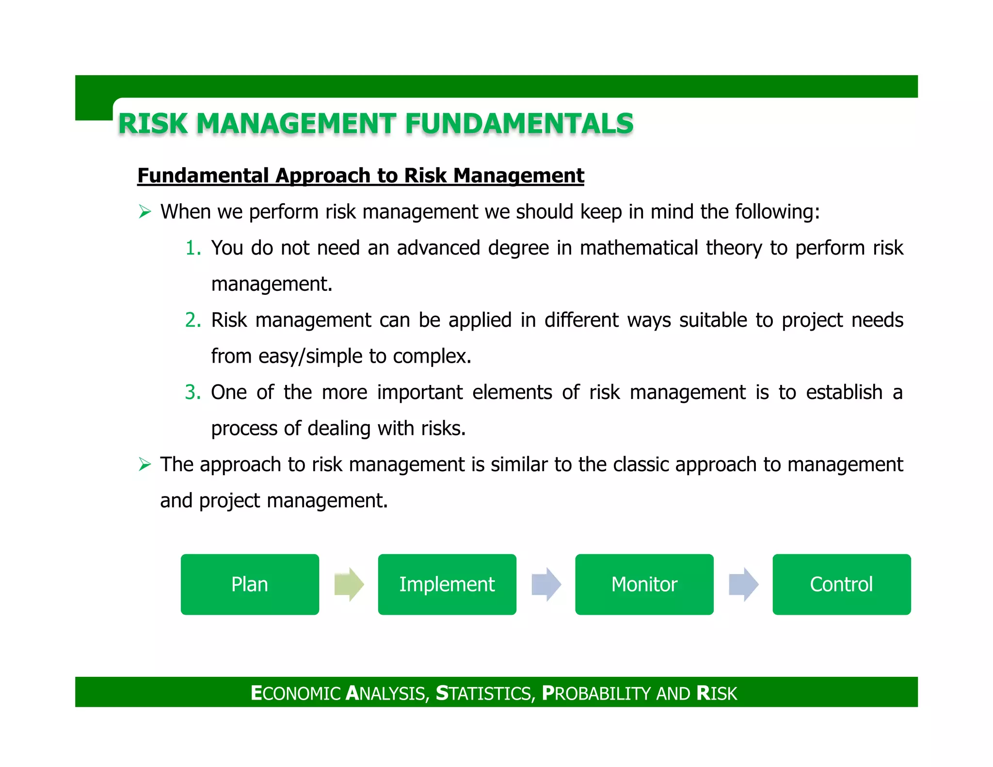 RISK MANAGEMENT FUNDAMENTALSRISK MANAGEMENT FUNDAMENTALS
Fundamental Approach to Risk Management
When we perform risk management we should keep in mind the following:
1. You do not need an advanced degree in mathematical theory to perform risk
management.
2. Risk management can be applied in different ways suitable to project needs
from easy/simple to complex.
3. One of the more important elements of risk management is to establish a
ECONOMIC ANALYSIS, STATISTICS, PROBABILITY AND RISK
3. One of the more important elements of risk management is to establish a
process of dealing with risks.
The approach to risk management is similar to the classic approach to management
and project management.
Plan Implement Monitor Control
 