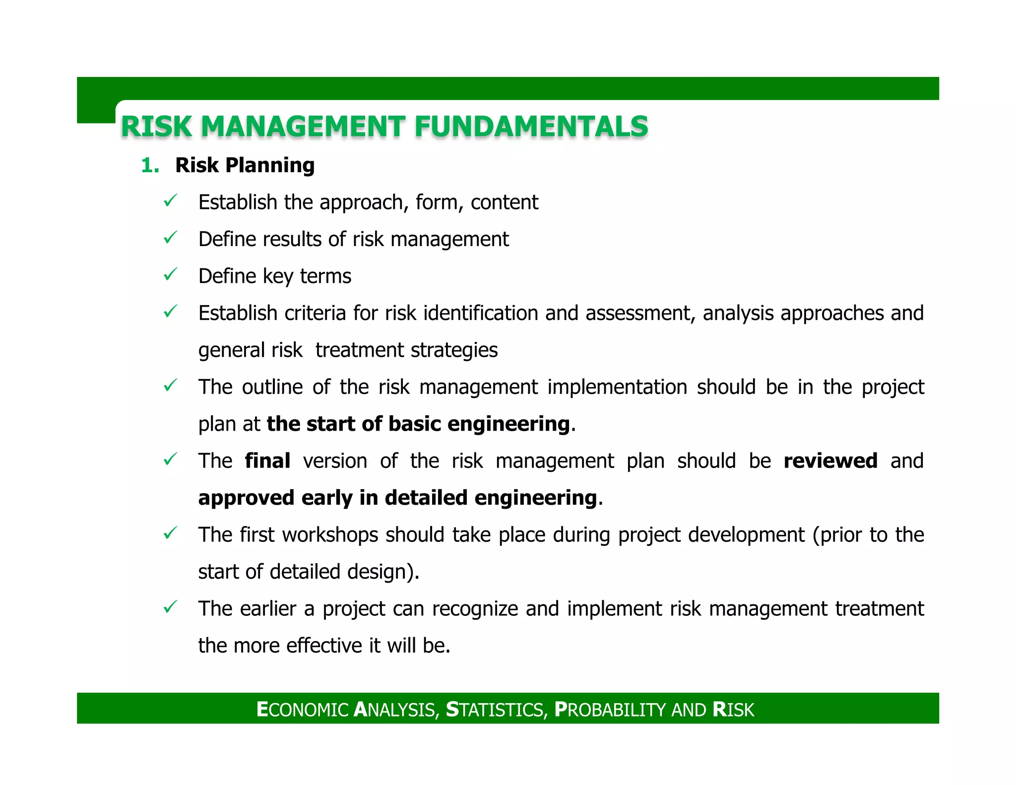RISK MANAGEMENT FUNDAMENTALSRISK MANAGEMENT FUNDAMENTALS
1. Risk Planning
Establish the approach, form, content
Define results of risk management
Define key terms
Establish criteria for risk identification and assessment, analysis approaches and
general risk treatment strategies
The outline of the risk management implementation should be in the project
ECONOMIC ANALYSIS, STATISTICS, PROBABILITY AND RISK
The outline of the risk management implementation should be in the project
plan at the start of basic engineering.
The final version of the risk management plan should be reviewed and
approved early in detailed engineering.
The first workshops should take place during project development (prior to the
start of detailed design).
The earlier a project can recognize and implement risk management treatment
the more effective it will be.
 
