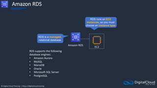 © Digital Cloud Training | https://digitalcloud.training
Amazon RDS
Amazon RDS
RDS is a managed,
relational database
EC2
RDS runs on EC2
instances, so you must
choose an instance type
RDS supports the following
database engines:
• Amazon Aurora
• MySQL
• MariaDB
• Oracle
• Microsoft SQL Server
• PostgreSQL
 