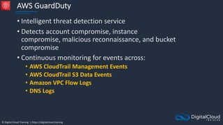 © Digital Cloud Training | https://digitalcloud.training
AWS GuardDuty
• Intelligent threat detection service
• Detects account compromise, instance
compromise, malicious reconnaissance, and bucket
compromise
• Continuous monitoring for events across:
• AWS CloudTrail Management Events
• AWS CloudTrail S3 Data Events
• Amazon VPC Flow Logs
• DNS Logs
 