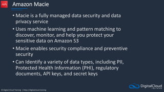 © Digital Cloud Training | https://digitalcloud.training
Amazon Macie
• Macie is a fully managed data security and data
privacy service
• Uses machine learning and pattern matching to
discover, monitor, and help you protect your
sensitive data on Amazon S3
• Macie enables security compliance and preventive
security
• Can Identify a variety of data types, including PII,
Protected Health Information (PHI), regulatory
documents, API keys, and secret keys
 