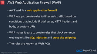 © Digital Cloud Training | https://digitalcloud.training
AWS Web Application Firewall (WAF)
• AWS WAF is a web application firewall
• WAF lets you create rules to filter web traffic based on
conditions that include IP addresses, HTTP headers and
body, or custom URIs
• WAF makes it easy to create rules that block common
web exploits like SQL injection and cross site scripting
• The rules are known as Web ACLs
 