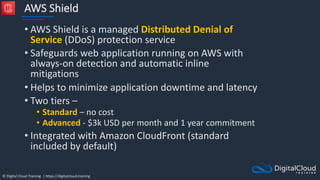 © Digital Cloud Training | https://digitalcloud.training
AWS Shield
• AWS Shield is a managed Distributed Denial of
Service (DDoS) protection service
• Safeguards web application running on AWS with
always-on detection and automatic inline
mitigations
• Helps to minimize application downtime and latency
• Two tiers –
• Standard – no cost
• Advanced - $3k USD per month and 1 year commitment
• Integrated with Amazon CloudFront (standard
included by default)
 