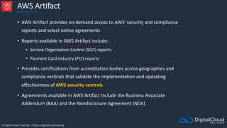© Digital Cloud Training | https://digitalcloud.training
AWS Artifact
• AWS Artifact provides on-demand access to AWS’ security and compliance
reports and select online agreements
• Reports available in AWS Artifact include:
• Service Organization Control (SOC) reports
• Payment Card Industry (PCI) reports
• Provides certifications from accreditation bodies across geographies and
compliance verticals that validate the implementation and operating
effectiveness of AWS security controls
• Agreements available in AWS Artifact include the Business Associate
Addendum (BAA) and the Nondisclosure Agreement (NDA)
 