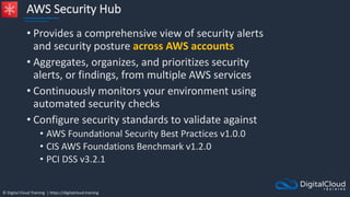 © Digital Cloud Training | https://digitalcloud.training
AWS Security Hub
• Provides a comprehensive view of security alerts
and security posture across AWS accounts
• Aggregates, organizes, and prioritizes security
alerts, or findings, from multiple AWS services
• Continuously monitors your environment using
automated security checks
• Configure security standards to validate against
• AWS Foundational Security Best Practices v1.0.0
• CIS AWS Foundations Benchmark v1.2.0
• PCI DSS v3.2.1
 
