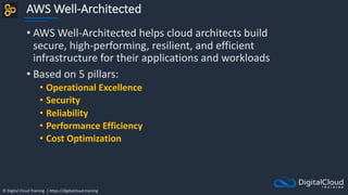 © Digital Cloud Training | https://digitalcloud.training
AWS Well-Architected
• AWS Well-Architected helps cloud architects build
secure, high-performing, resilient, and efficient
infrastructure for their applications and workloads
• Based on 5 pillars:
• Operational Excellence
• Security
• Reliability
• Performance Efficiency
• Cost Optimization
 