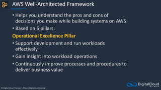 © Digital Cloud Training | https://digitalcloud.training
AWS Well-Architected Framework
• Helps you understand the pros and cons of
decisions you make while building systems on AWS
• Based on 5 pillars:
Operational Excellence Pillar
• Support development and run workloads
effectively
• Gain insight into workload operations
• Continuously improve processes and procedures to
deliver business value
 