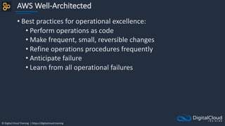 © Digital Cloud Training | https://digitalcloud.training
AWS Well-Architected
• Best practices for operational excellence:
• Perform operations as code
• Make frequent, small, reversible changes
• Refine operations procedures frequently
• Anticipate failure
• Learn from all operational failures
 