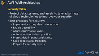 © Digital Cloud Training | https://digitalcloud.training
AWS Well-Architected
Security Pillar
• Protect data, systems, and assets to take advantage
of cloud technologies to improve your security
• Best practices for security:
• Implement a strong identity foundation
• Enable traceability
• Apply security at all layers
• Automate security best practices
• Protect data in transit and at rest
• Keep people away from data
• Prepare for security events
 