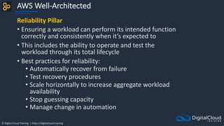 © Digital Cloud Training | https://digitalcloud.training
AWS Well-Architected
Reliability Pillar
• Ensuring a workload can perform its intended function
correctly and consistently when it’s expected to
• This includes the ability to operate and test the
workload through its total lifecycle
• Best practices for reliability:
• Automatically recover from failure
• Test recovery procedures
• Scale horizontally to increase aggregate workload
availability
• Stop guessing capacity
• Manage change in automation
 