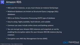 © Digital Cloud Training | https://digitalcloud.training
Amazon RDS
• RDS uses EC2 instances, so you must choose an instance family/type
• Relational databases are known as Structured Query Language (SQL)
databases
• RDS is an Online Transaction Processing (OLTP) type of database
• Easy to setup, highly available, fault tolerant, and scalable
• Common use cases include online stores and banking systems
• You can encrypt your Amazon RDS instances and snapshots at rest by
enabling the encryption option for your Amazon RDS DB instance (during
creation)
• Encryption uses AWS Key Management Service (KMS)
 