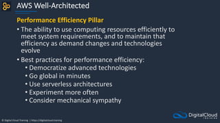 © Digital Cloud Training | https://digitalcloud.training
AWS Well-Architected
Performance Efficiency Pillar
• The ability to use computing resources efficiently to
meet system requirements, and to maintain that
efficiency as demand changes and technologies
evolve
• Best practices for performance efficiency:
• Democratize advanced technologies
• Go global in minutes
• Use serverless architectures
• Experiment more often
• Consider mechanical sympathy
 