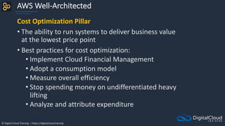 © Digital Cloud Training | https://digitalcloud.training
AWS Well-Architected
Cost Optimization Pillar
• The ability to run systems to deliver business value
at the lowest price point
• Best practices for cost optimization:
• Implement Cloud Financial Management
• Adopt a consumption model
• Measure overall efficiency
• Stop spending money on undifferentiated heavy
lifting
• Analyze and attribute expenditure
 