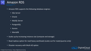 © Digital Cloud Training | https://digitalcloud.training
Amazon RDS
• Amazon RDS supports the following database engines:
• SQL Server
• Oracle
• MySQL Server
• PostgreSQL
• Aurora
• MariaDB
• Scales up by increasing instance size (compute and storage)
• Read replicas option for read heavy workloads (scales out for reads/queries only)
• Disaster recovery with Multi-AZ option
 