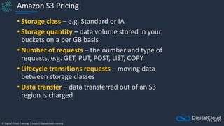 © Digital Cloud Training | https://digitalcloud.training
Amazon S3 Pricing
• Storage class – e.g. Standard or IA
• Storage quantity – data volume stored in your
buckets on a per GB basis
• Number of requests – the number and type of
requests, e.g. GET, PUT, POST, LIST, COPY
• Lifecycle transitions requests – moving data
between storage classes
• Data transfer – data transferred out of an S3
region is charged
 