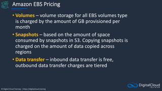 © Digital Cloud Training | https://digitalcloud.training
Amazon EBS Pricing
• Volumes – volume storage for all EBS volumes type
is charged by the amount of GB provisioned per
month
• Snapshots – based on the amount of space
consumed by snapshots in S3. Copying snapshots is
charged on the amount of data copied across
regions
• Data transfer – inbound data transfer is free,
outbound data transfer charges are tiered
 