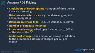 © Digital Cloud Training | https://digitalcloud.training
Amazon RDS Pricing
• Clock hours of server uptime – amount of time the DB
instance is running
• Database characteristics – e.g. database engine, size
and memory class
• Database purchase type – e.g. On-Demand, Reserved.
• Number of database instances
• Provisioned storage – backup is included up to 100%
of the size of the DB
• Additional storage – the amount of storage in addition
to the provisioned storage is charged per GB per
month
 