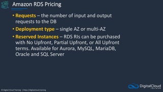 © Digital Cloud Training | https://digitalcloud.training
Amazon RDS Pricing
• Requests – the number of input and output
requests to the DB
• Deployment type – single AZ or multi-AZ
• Reserved Instances – RDS RIs can be purchased
with No Upfront, Partial Upfront, or All Upfront
terms. Available for Aurora, MySQL, MariaDB,
Oracle and SQL Server
 