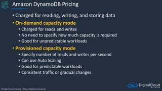 © Digital Cloud Training | https://digitalcloud.training
Amazon DynamoDB Pricing
• Charged for reading, writing, and storing data
• On-demand capacity mode
• Charged for reads and writes
• No need to specify how much capacity is required
• Good for unpredictable workloads
• Provisioned capacity mode
• Specify number of reads and writes per second
• Can use Auto Scaling
• Good for predictable workloads
• Consistent traffic or gradual changes
 