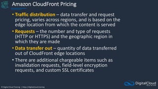 © Digital Cloud Training | https://digitalcloud.training
Amazon CloudFront Pricing
• Traffic distribution – data transfer and request
pricing, varies across regions, and is based on the
edge location from which the content is served
• Requests – the number and type of requests
(HTTP or HTTPS) and the geographic region in
which they are made
• Data transfer out – quantity of data transferred
out of CloudFront edge locations
• There are additional chargeable items such as
invalidation requests, field-level encryption
requests, and custom SSL certificates
 