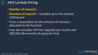 © Digital Cloud Training | https://digitalcloud.training
AWS Lambda Pricing
• Number of requests
• Duration of request – rounded up to the nearest
millisecond
• Price is dependent on the amount of memory
allocated to the function
• Free tier includes 1M free requests per month and
400,000 GB-seconds of compute time
 