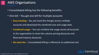 © Digital Cloud Training | https://digitalcloud.training
AWS Organizations
• Consolidated billing has the following benefits:
• One bill – You get one bill for multiple accounts
• Easy tracking – You can track the charges across multiple
accounts and download the combined cost and usage data
• Combined usage – You can combine the usage across all accounts
in the organization to share the volume pricing discounts and
Reserved Instance discounts
• No extra fee – Consolidated billing is offered at no additional cost
 