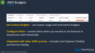 © Digital Cloud Training | https://digitalcloud.training
AWS Budgets
Set Custom Budgets - set custom usage and reservation budgets
Configure Alerts – receive alerts when you exceed or are forecast to
exceed your alert thresholds
Integrated with other AWS services – Includes Cost Explorer Chatbot,
and Service Catalog
 