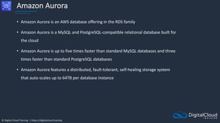 © Digital Cloud Training | https://digitalcloud.training
Amazon Aurora
• Amazon Aurora is an AWS database offering in the RDS family
• Amazon Aurora is a MySQL and PostgreSQL-compatible relational database built for
the cloud
• Amazon Aurora is up to five times faster than standard MySQL databases and three
times faster than standard PostgreSQL databases
• Amazon Aurora features a distributed, fault-tolerant, self-healing storage system
that auto-scales up to 64TB per database instance
 