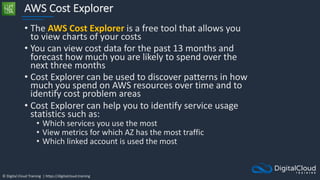 © Digital Cloud Training | https://digitalcloud.training
AWS Cost Explorer
• The AWS Cost Explorer is a free tool that allows you
to view charts of your costs
• You can view cost data for the past 13 months and
forecast how much you are likely to spend over the
next three months
• Cost Explorer can be used to discover patterns in how
much you spend on AWS resources over time and to
identify cost problem areas
• Cost Explorer can help you to identify service usage
statistics such as:
• Which services you use the most
• View metrics for which AZ has the most traffic
• Which linked account is used the most
 