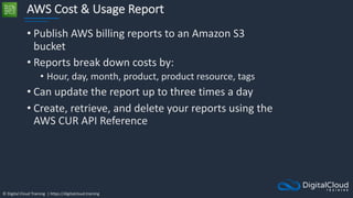 © Digital Cloud Training | https://digitalcloud.training
AWS Cost & Usage Report
• Publish AWS billing reports to an Amazon S3
bucket
• Reports break down costs by:
• Hour, day, month, product, product resource, tags
• Can update the report up to three times a day
• Create, retrieve, and delete your reports using the
AWS CUR API Reference
 