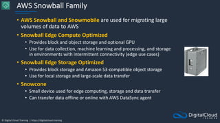 © Digital Cloud Training | https://digitalcloud.training
AWS Snowball Family
• AWS Snowball and Snowmobile are used for migrating large
volumes of data to AWS
• Snowball Edge Compute Optimized
• Provides block and object storage and optional GPU
• Use for data collection, machine learning and processing, and storage
in environments with intermittent connectivity (edge use cases)
• Snowball Edge Storage Optimized
• Provides block storage and Amazon S3-compatible object storage
• Use for local storage and large-scale data transfer
• Snowcone
• Small device used for edge computing, storage and data transfer
• Can transfer data offline or online with AWS DataSync agent
 