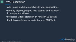 © Digital Cloud Training | https://digitalcloud.training
AWS Rekognition
• Add image and video analysis to your applications
• Identify objects, people, text, scenes, and activities
in images and videos
• Processes videos stored in an Amazon S3 bucket
• Publish completion status to Amazon SNS Topic
 