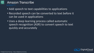 © Digital Cloud Training | https://digitalcloud.training
Amazon Transcribe
• Add speech to text capabilities to applications
• Recorded speech can be converted to text before it
can be used in applications
• Uses a deep learning process called automatic
speech recognition (ASR) to convert speech to text
quickly and accurately
 