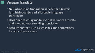 © Digital Cloud Training | https://digitalcloud.training
Amazon Translate
• Neural machine translation service that delivers
fast, high-quality, and affordable language
translation
• Uses deep learning models to deliver more accurate
and more natural sounding translation
• Localize content such as websites and applications
for your diverse users
 